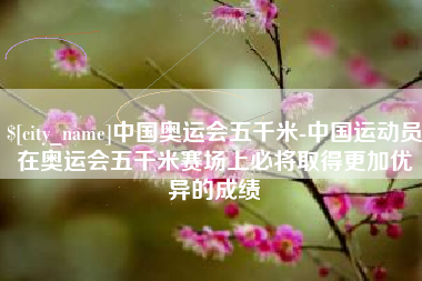 宁阳中国奥运会五千米-中国运动员在奥运会五千米赛场上必将取得更加优异的成绩