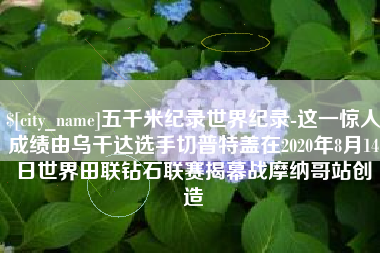 宁阳五千米纪录世界纪录-这一惊人成绩由乌干达选手切普特盖在2020年8月14日世界田联钻石联赛揭幕战摩纳哥站创造