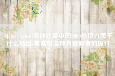 宁阳滑冰比赛中的5000米接力属于什么项目-常常引发体育爱好者的探讨